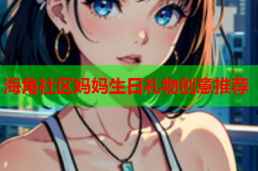 海角社区妈妈生日礼物创意推荐