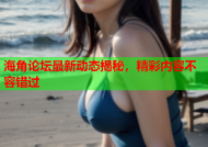 海角论坛最新动态揭秘，精彩内容不容错过