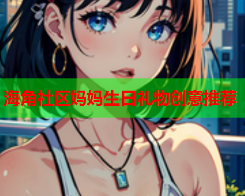 海角社区妈妈生日礼物创意推荐  第1张